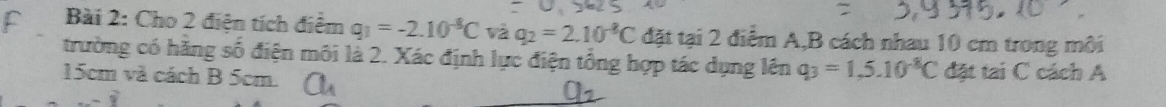 Cho 2 điện tích điểm q_1=-2.10^(-8)C và q_2=2.10^(-8)C đặt tại 2 điểm A, B cách nhau 10 cm trong môi 
trường có hãng số điện môi là 2. Xác định lực điện tổng hợp tác dụng lên q_3=1,5.10^(-8)C
15cm và cách B 5cm. a_1 đặt tai C cách A