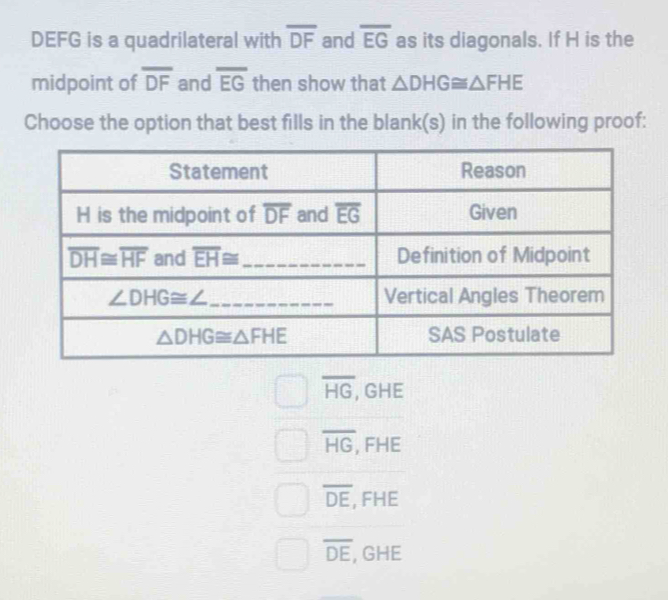 DEFG is a quadrilateral with overline DF and overline EG as its diagonals. If H is the
midpoint of overline DF and overline EG then show that △ DHG≌ △ FHE
Choose the option that best fills in the blank(s) in the following proof:
overline HG , GHE
overline HG, FHE
overline DE , FHE
overline DE , GHE