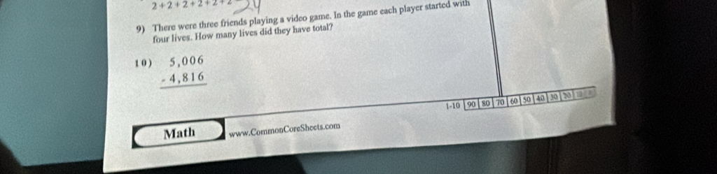 2+2+2+2+2+
9) There were three friends playing a video game. In the game each player started with 
four lives. How many lives did they have total? 
1 0 ) beginarrayr 5,006 -4,816 hline endarray
1 - 10 90 80 70 60 50 40 30 N of 
Math www.CommonCoreSheets.com