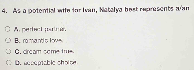 As a potential wife for Ivan, Natalya best represents a/an
A. perfect partner.
B. romantic love.
C. dream come true.
D. acceptable choice.