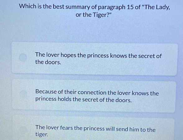 Which is the best summary of paragraph 15 of "The Lady,
or the Tiger?"
The lover hopes the princess knows the secret of
the doors.
Because of their connection the lover knows the
princess holds the secret of the doors.
The lover fears the princess will send him to the
tiger.