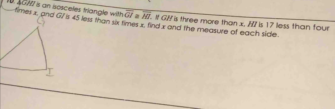 AGHI is an isosceles triangle with overline GI≌ overline HI. 
times x, and GI is 45 less than six times x, find x and the measure of each side. . If GH is three more than x, HI is 17 less than four