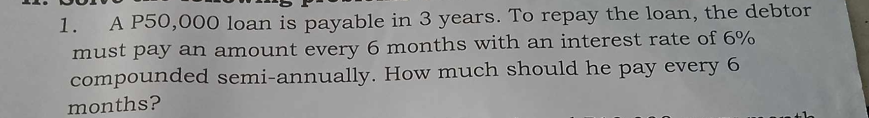 A P50,000 loan is payable in 3 years. To repay the loan, the debtor 
must pay an amount every 6 months with an interest rate of 6%
compounded semi-annually. How much should he pay every 6
months?