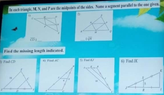 In each triangle, M, N, and P are the midpoints of the sides. Name a segment parallel to the one given. 
2)
r
, 
_ overline CD|
_ overline QS
Find the missing length indicated. 
) Find CD 4) Find 4C 5) Find KV 6) Find / K