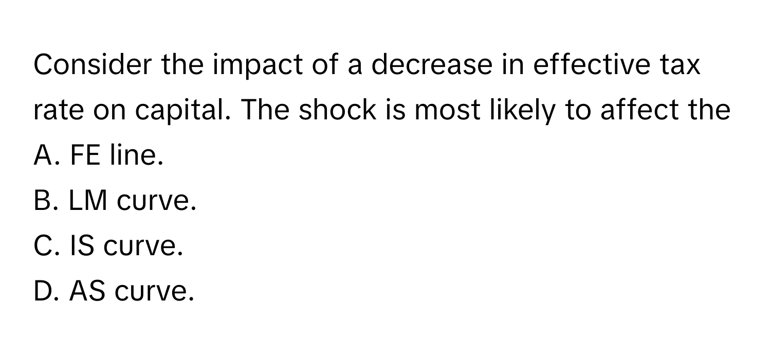 Consider the impact of a decrease in effective tax rate on capital. The shock is most likely to affect the 

A. FE line.
B. LM curve.
C. IS curve.
D. AS curve.