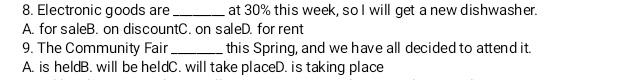 Electronic goods are_ at 30% this week, so I will get a new dishwasher.
A. for saleB. on discountC. on saleD. for rent
9. The Community Fair_ this Spring, and we have all decided to attend it.
A. is heldB. will be heldC. will take placeD. is taking place