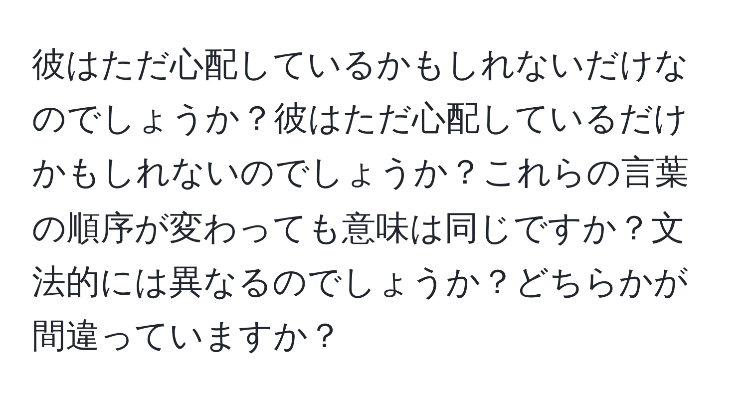 彼はただ心配しているかもしれないだけなのでしょうか？彼はただ心配しているだけかもしれないのでしょうか？これらの言葉の順序が変わっても意味は同じですか？文法的には異なるのでしょうか？どちらかが間違っていますか？