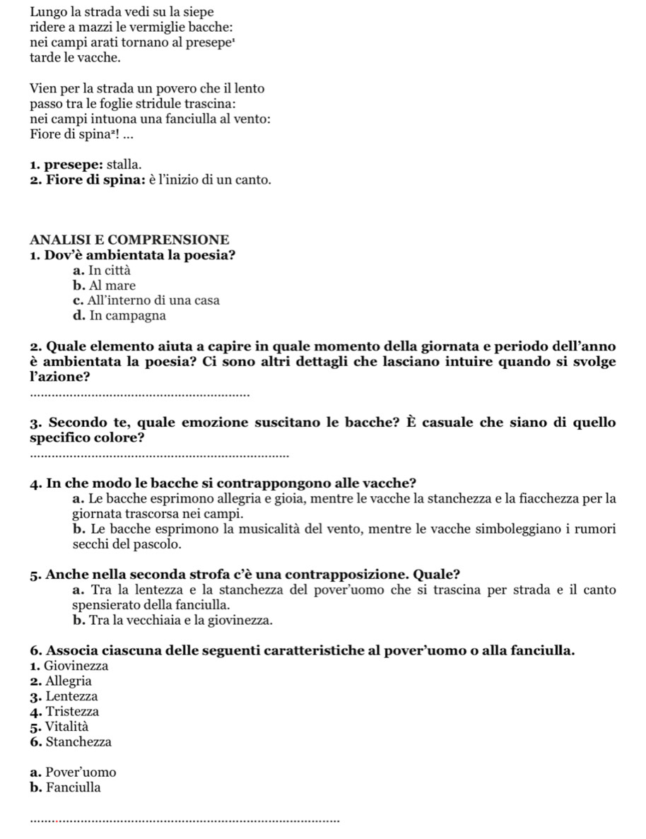 Lungo la strada vedi su la siepe
ridere a mazzi le vermiglie bacche:
nei campi arati tornano al presepe'
tarde le vacche.
Vien per la strada un povero che il lento
passo tra le foglie stridule trascina:
nei campi intuona una fanciulla al vento:
Fiore di spina²! ...
1. presepe: stalla.
2. Fiore di spina: è l’inizio di un canto.
ANALISI E COMPRENSIONE
1. Dovè ambientata la poesia?
a. In città
b. Al mare
c. All’interno di una casa
d. In campagna
2. Quale elemento aiuta a capire in quale momento della giornata e periodo dell’anno
è ambientata la poesia? Ci sono altri dettagli che lasciano intuire quando si svolge
l’azione?
_
3. Secondo te, quale emozione suscitano le bacche? È casuale che siano di quello
specifico colore?
_
4. In che modo le bacche si contrappongono alle vacche?
a. Le bacche esprimono allegria e gioia, mentre le vacche la stanchezza e la fiacchezza per la
giornata trascorsa nei campi.
b. Le bacche esprimono la musicalità del vento, mentre le vacche simboleggiano i rumori
secchi del pascolo.
5. Anche nella seconda strofa c’è una contrapposizione. Quale?
a. Tra la lentezza e la stanchezza del pover'uomo che si trascina per strada e il canto
spensierato della fanciulla.
b. Tra la vecchiaia e la giovinezza.
6. Associa ciascuna delle seguenti caratteristiche al pover’uomo o alla fanciulla.
1. Giovinezza
2. Allegria
3. Lentezza
4. Tristezza
5. Vitalità
6. Stanchezza
a. Pover’uomo
b. Fanciulla
_