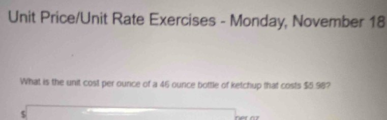 Unit Price/Unit Rate Exercises - Monday, November 18 
What is the unit cost per ource of a 46 ounce bottle of ketchup that costs $5.98?