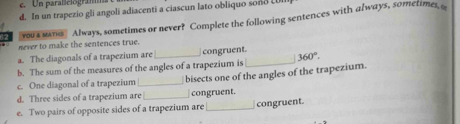 Un parallelogramma 
d. In un trapezio gli angoli adiacenti a ciascun lato obliquo sono cUll 
62 you a матнs Always, sometimes or never? Complete the following sentences with always, sometimes o 
never to make the sentences true. 
a. The diagonals of a trapezium are _congruent. 360°. 
b. The sum of the measures of the angles of a trapezium is_ 
c. One diagonal of a trapezium _bisects one of the angles of the trapezium. 
d. Three sides of a trapezium are_ congruent. 
e. Two pairs of opposite sides of a trapezium are _congruent.