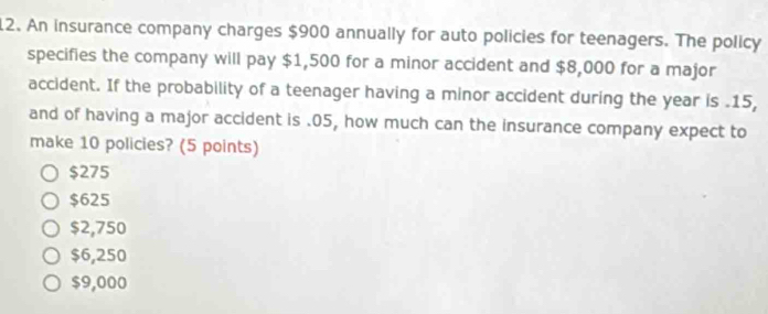 An insurance company charges $900 annually for auto policies for teenagers. The policy
specifies the company will pay $1,500 for a minor accident and $8,000 for a major
accident. If the probability of a teenager having a minor accident during the year is . 15,
and of having a major accident is . 05, how much can the insurance company expect to
make 10 policies? (5 points)
$275
$625
$2,750
$6,250
$9,000