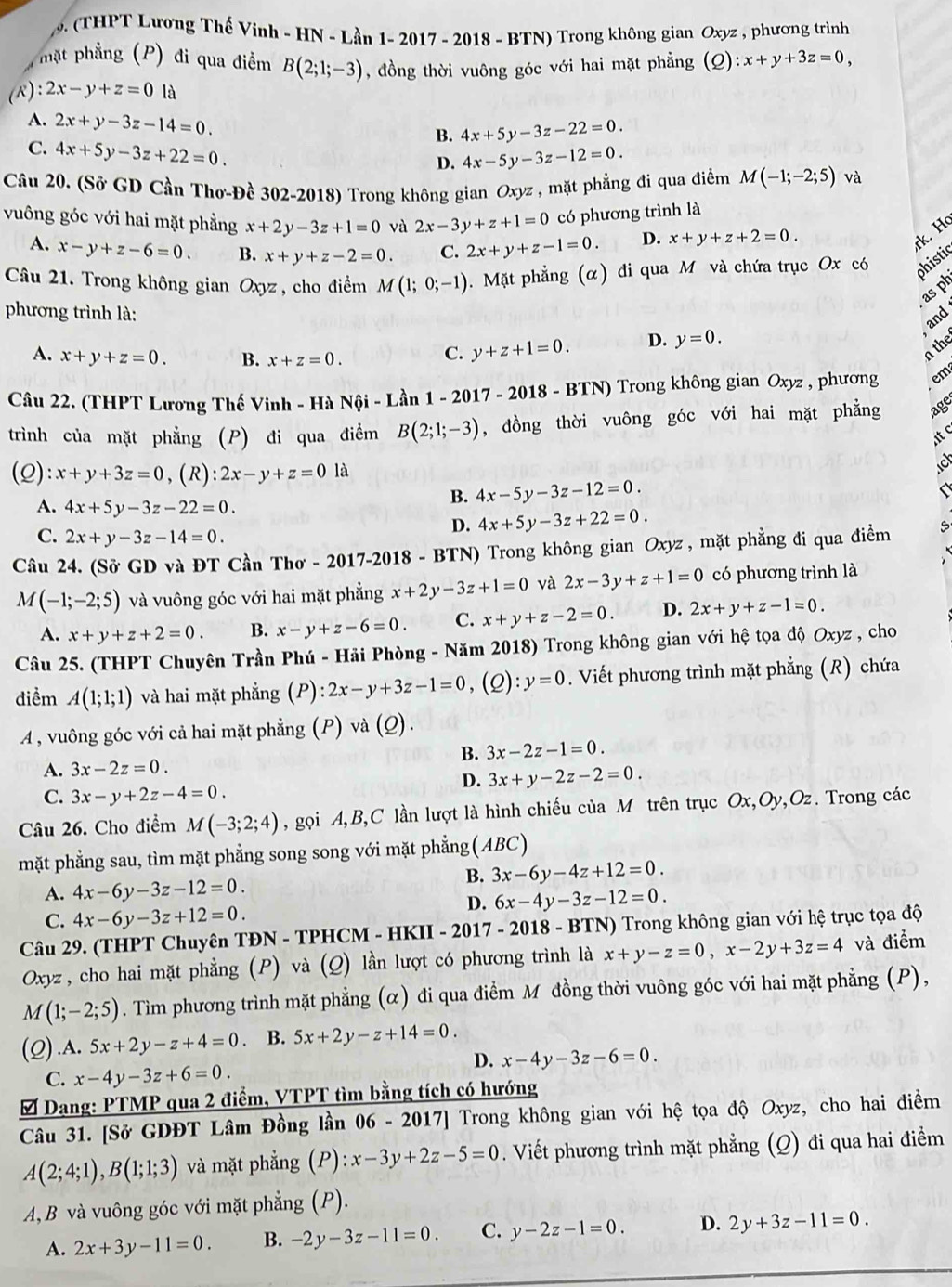9 ( THPT Lương Thế Vinh - HN - Lần 1- 2017 - 2018 - BTN) Trong không gian Oxyz , phương trình
hặt phẳng (P) đi qua điểm B(2;1;-3) , đồng thời vuông góc với hai mặt phẳng (Q):x+y+3z=0,
(R) :2x-y+z=0 là
A. 2x+y-3z-14=0. B. 4x+5y-3z-22=0.
C. 4x+5y-3z+22=0.
D. 4x-5y-3z-12=0.
Câu 20. (Sở GD Cần Thơ-Đề 302-2018) Trong không gian Oxyz , mặt phẳng đi qua điểm M(-1;-2;5) và
vuông góc với hai mặt phẳng x+2y-3z+1=0 và 2x-3y+z+1=0 có phương trình là
A. x-y+z-6=0. B. x+y+z-2=0. C. 2x+y+z-1=0. D. x+y+z+2=0.
rk. H
Câu 21. Trong không gian Oxyz , cho điểm M(1;0;-1).  Mặt phẳng (α) đi qua M và chứa trục Ox có phistic
as ph
phương trình là:
and
A. x+y+z=0. B. x+z=0.
C. y+z+1=0. D. y=0.
n the
Câu 22. (THPT Lương Thế Vinh - Hà Nội - Lần 1-2017-2018-BTN) Trong không gian Oxyz , phương em
trình của mặt phẳng (P) đi qua điểm B(2;1;-3) , đồng thời vuông góc với hai mặt phẳng age
t c
(Q): x+y+3z=0 , (R) 2x-y+z=01 à
B. 4x-5y-3z-12=0.
A. 4x+5y-3z-22=0. 4x+5y-3z+22=0.
D.
C. 2x+y-3z-14=0.
Câu 24. (Sở GD và ĐT Cần Thơ - 2017-2018 - BTN) Trong không gian Oxyz , mặt phẳng đi qua điểm
M(-1;-2;5) và vuông góc với hai mặt phẳng x+2y-3z+1=0 và 2x-3y+z+1=0 có phương trình là
A. x+y+z+2=0. B. x-y+z-6=0. C. x+y+z-2=0. D. 2x+y+z-1=0.
Câu 25. (THPT Chuyên Trần Phú - Hải Phòng - Năm 2018) Trong không gian với hệ tọa độ Oxyz , cho
điểm A(1;1;1) và hai mặt phẳng (P): 2x-y+3z-1=0 ,(Q): y=0. Viết phương trình mặt phẳng (R) chứa
A , vuông góc với cả hai mặt phẳng (P) và (_ O).
B. 3x-2z-1=0.
A. 3x-2z=0.
D. 3x+y-2z-2=0.
C. 3x-y+2z-4=0.
Câu 26. Cho điểm M(-3;2;4) , gọi A,B,C lần lượt là hình chiếu của M trên trục Ox,Oy,Oz. Trong các
mặt phẳng sau, tìm mặt phẳng song song với mặt phẳng (ABC)
B. 3x-6y-4z+12=0.
A. 4x-6y-3z-12=0.
D. 6x-4y-3z-12=0.
C. 4x-6y-3z+12=0.
Câu 29. (THPT Chuyên TĐN - TPHCM - HKII - 2017 - 20 18 - BTN) Trong không gian với hệ trục tọa độ
Oxyz, cho hai mặt phẳng (P) và (Q) lần lượt có phương trình là x+y-z=0,x-2y+3z=4 và điểm
M(1;-2;5). Tìm phương trình mặt phẳng (α) đi qua điểm M đồng thời vuông góc với hai mặt phẳng (P),
(Q).A. 5x+2y-z+4=0 B. 5x+2y-z+14=0.
D. x-4y-3z-6=0.
C. x-4y-3z+6=0.
Dạng: PTMP qua 2 điểm, VTPT tìm bằng tích có hướng
Câu 31. [Sở GDĐT Lâm Đồng lần 06 - 2017] Trong không gian với hệ tọa độ Oxyz, cho hai điểm
A(2;4;1),B(1;1;3) và mặt phẳng (P): x-3y+2z-5=0. Viết phương trình mặt phẳng (Q) đi qua hai điểm
A, B và vuông góc với mặt phẳng (P).
A. 2x+3y-11=0. B. -2y-3z-11=0. C. y-2z-1=0. D. 2y+3z-11=0.