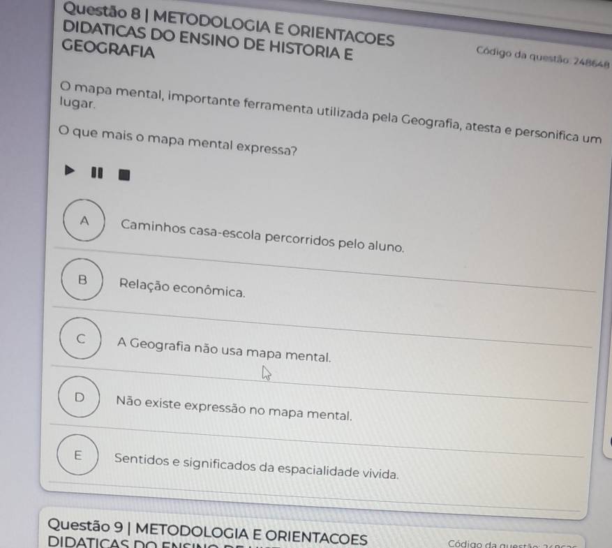 METODOLOGIA E ORIENTACOES Código da questão: 248648
DIDATICAS DO ENSINO DE HISTORIA E
geoGrAFiA
lugar.
O mapa mental, importante ferramenta utilizada pela Geografia, atesta e personifica um
O que mais o mapa mental expressa?
A Caminhos casa-escola percorridos pelo aluno.
B Relação econômica.
C A Geografia não usa mapa mental.
D Não existe expressão no mapa mental.
E Sentidos e significados da espacialidade vivida.
Questão 9 | METODOLOGIA E ORIENTACOES Código da que