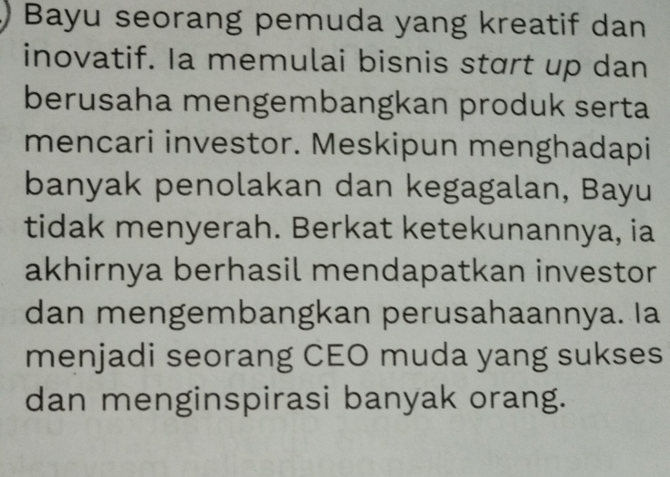 Bayu seorang pemuda yang kreatif dan 
inovatif. Ia memulai bisnis stɑrt up dan 
berusaha mengembangkan produk serta 
mencari investor. Meskipun menghadapi 
banyak penolakan dan kegagalan, Bayu 
tidak menyerah. Berkat ketekunannya, ia 
akhirnya berhasil mendapatkan investor 
dan mengembangkan perusahaannya. Ia 
menjadi seorang CEO muda yang sukses 
dan menginspirasi banyak orang.