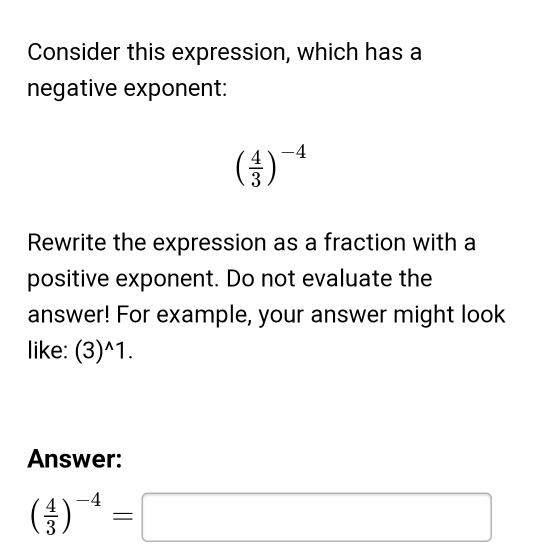 Consider this expression, which has a 
negative exponent:
( 4/3 )^-4
Rewrite the expression as a fraction with a 
positive exponent. Do not evaluate the 
answer! For example, your answer might look 
like: (3)^wedge 1. 
Answer:
( 4/3 )^-4=□