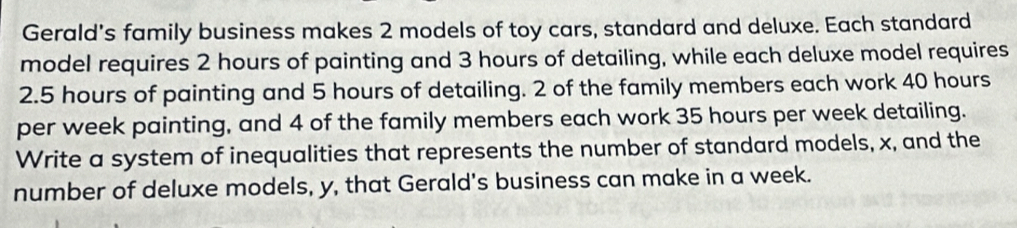 Gerald's family business makes 2 models of toy cars, standard and deluxe. Each standard 
model requires 2 hours of painting and 3 hours of detailing, while each deluxe model requires
2.5 hours of painting and 5 hours of detailing. 2 of the family members each work 40 hours
per week painting, and 4 of the family members each work 35 hours per week detailing. 
Write a system of inequalities that represents the number of standard models, x, and the 
number of deluxe models, y, that Gerald's business can make in a week.