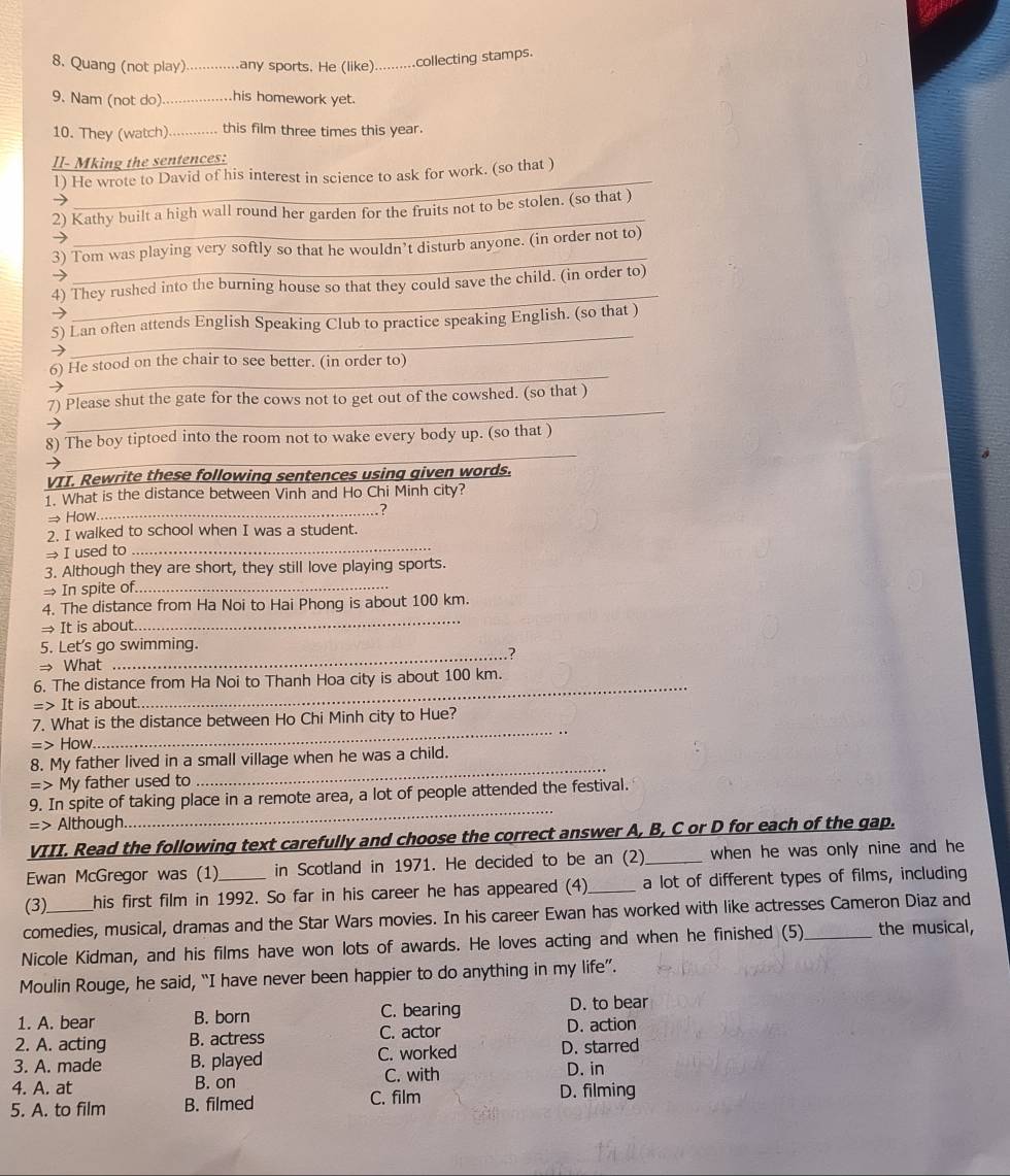 Quang (not play) _any sports. He (like) _collecting stamps.
9. Nam (not do) _his homework yet.
10. They (watch)_ this film three times this year.
II- Mking the sentences:
_
1) He wrote to David of his interest in science to ask for work. (so that )
_
2) Kathy built a high wall round her garden for the fruits not to be stolen. (so that )
_
3) Tom was playing very softly so that he wouldn’t disturb anyone. (in order not to)
_
4) They rushed into the burning house so that they could save the child. (in order to)
_
5) Lan often attends English Speaking Club to practice speaking English. (so that )
_
6) He stood on the chair to see better. (in order to)
_
7) Please shut the gate for the cows not to get out of the cowshed. (so that )
_
8) The boy tiptoed into the room not to wake every body up. (so that )
VII. Rewrite these following sentences using given words.
1. What is the distance between Vinh and Ho Chi Minh city?
_. ?
→How.
2. I walked to school when I was a student.
→ I used to_
3. Although they are short, they still love playing sports.
→ In spite of._
4. The distance from Ha Noi to Hai Phong is about 100 km.
→ It is about.
_
5. Let's go swimming.
.?
→ What
_
6. The distance from Ha Noi to Thanh Hoa city is about 100 km.
=> It is about.
_
7. What is the distance between Ho Chi Minh city to Hue?
=> How
_
_
8. My father lived in a small village when he was a child.
= My father used to
_
9. In spite of taking place in a remote area, a lot of people attended the festival.
=> Although.
VIII. Read the following text carefully and choose the correct answer A, B, C or D for each of the gap.
Ewan McGregor was (1) in Scotland in 1971. He decided to be an (2)_ when he was only nine and he
(3) his first film in 1992. So far in his career he has appeared (4)_ a lot of different types of films, including
comedies, musical, dramas and the Star Wars movies. In his career Ewan has worked with like actresses Cameron Diaz and
Nicole Kidman, and his films have won lots of awards. He loves acting and when he finished (5)_ the musical,
Moulin Rouge, he said, “I have never been happier to do anything in my life”.
1. A. bear B. born C. bearing D. to bear
2. A. acting B. actress C. actor D. action
3. A. made B. played C. worked D. starred
D. in
4. A. at B. on C. with D. filming
5. A. to film B. filmed C. film