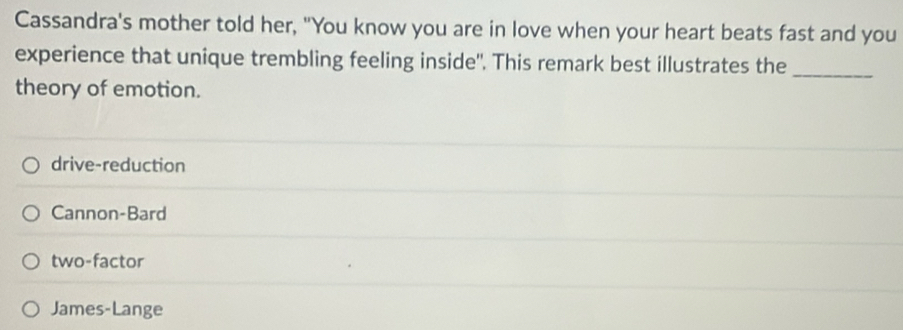 Cassandra's mother told her, "You know you are in love when your heart beats fast and you
experience that unique trembling feeling inside". This remark best illustrates the
theory of emotion.
_
drive-reduction
Cannon-Bard
two-factor
James-Lange