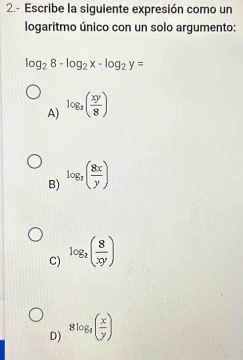 2.- Escribe la siguiente expresión como un
logaritmo único con un solo argumento:
log _28-log _2x-log _2y=
A) log _2( xy/8 )
B) log _2( 8x/y )
C) log _2( 8/xy )
D) 8log _2( x/y )