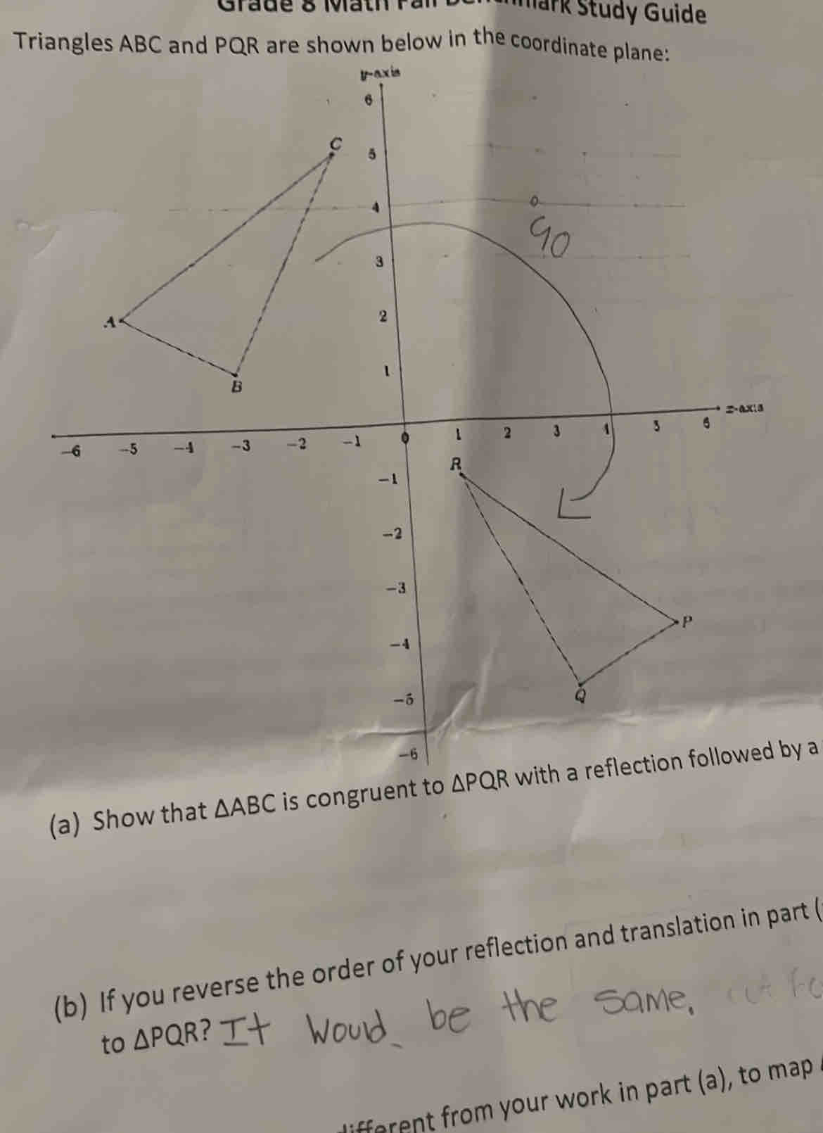 Grade 8 Math P ar Mark Study Guide
Triangles ABC and PQhown below in the coor
(a) Show that △ ABC is congrwith a reflection followed by a
(b) If you reverse the order of your reflection and translation in part (
to △ PQR ?
ifferent from your work in part (a), to map