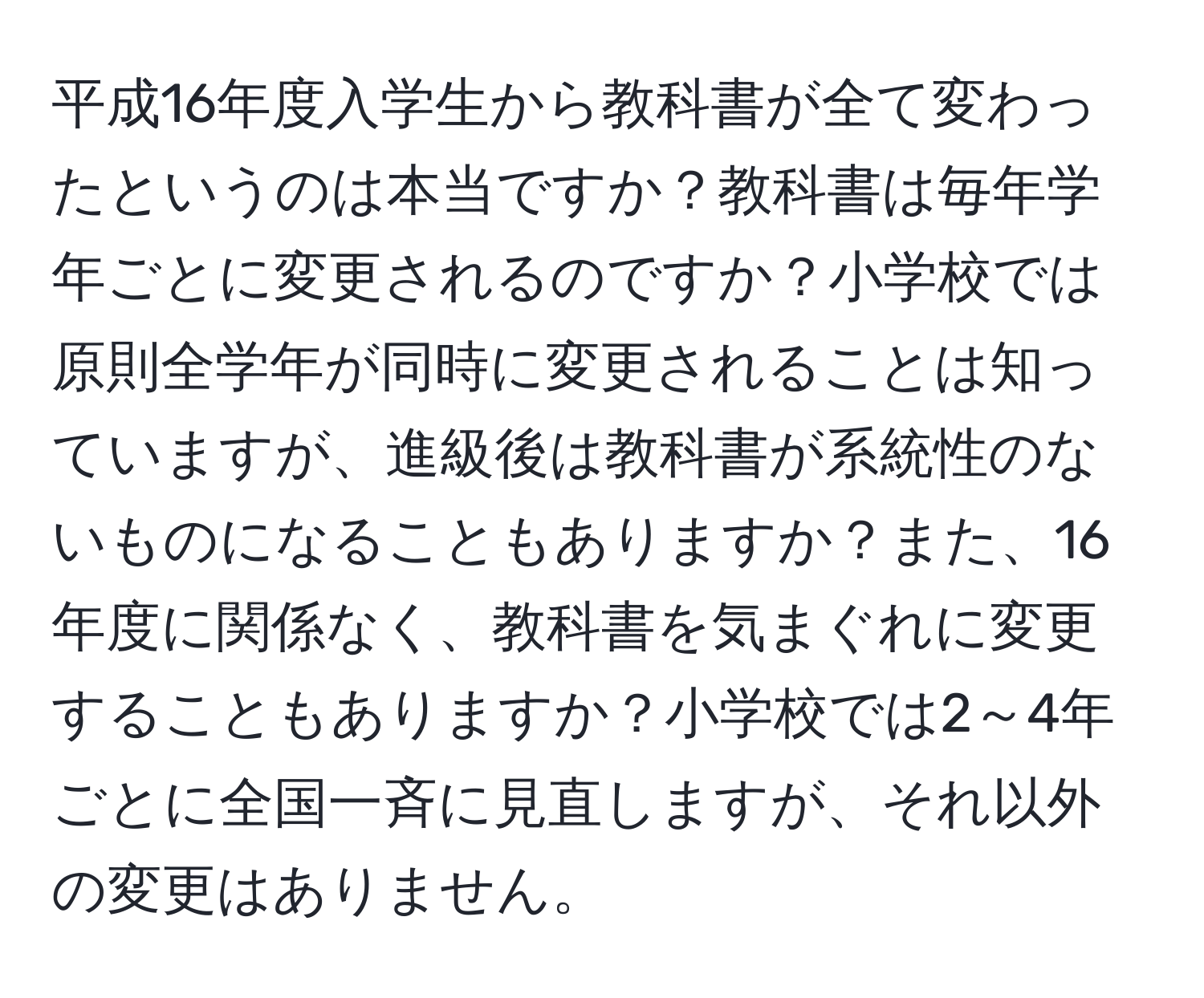 平成16年度入学生から教科書が全て変わったというのは本当ですか？教科書は毎年学年ごとに変更されるのですか？小学校では原則全学年が同時に変更されることは知っていますが、進級後は教科書が系統性のないものになることもありますか？また、16年度に関係なく、教科書を気まぐれに変更することもありますか？小学校では2～4年ごとに全国一斉に見直しますが、それ以外の変更はありません。