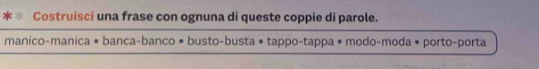 Costruisci una frase con ognuna di queste coppie di parole. 
manico-manica • banca-banco • busto-busta • tappo-tappa • modo-moda • porto-porta