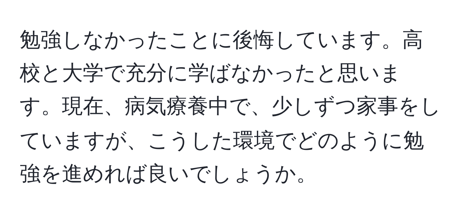 勉強しなかったことに後悔しています。高校と大学で充分に学ばなかったと思います。現在、病気療養中で、少しずつ家事をしていますが、こうした環境でどのように勉強を進めれば良いでしょうか。