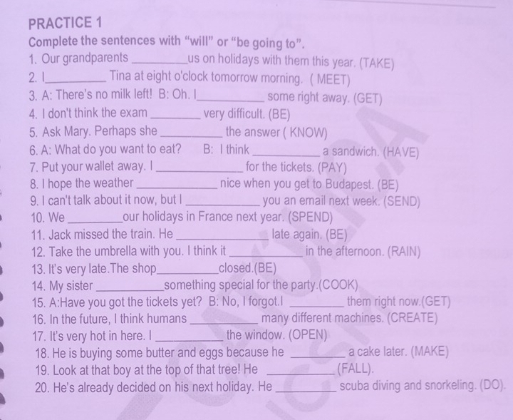 PRACTICE 1 
Complete the sentences with “will” or “be going to”. 
1. Our grandparents _us on holidays with them this year. (TAKE) 
2.1_ Tina at eight o'clock tomorrow morning. ( MEET) 
3. A: There's no milk left! B: Oh. I_ some right away. (GET) 
4. I don't think the exam_ very difficult. (BE) 
5. Ask Mary. Perhaps she _the answer ( KNOW) 
6. A: What do you want to eat? B: I think_ a sandwich. (HAVE) 
7. Put your wallet away. I_ for the tickets. (PAY) 
8. I hope the weather_ nice when you get to Budapest. (BE) 
9. I can't talk about it now, but I _you an email next week. (SEND) 
10. We _our holidays in France next year. (SPEND) 
11. Jack missed the train. He _late again. (BE) 
12. Take the umbrella with you. I think it_ in the afternoon. (RAIN) 
13. It's very late.The shop_ closed.(BE) 
14. My sister_ something special for the party.(COOK) 
15. A:Have you got the tickets yet? B: No, I forgot.I _them right now.(GET) 
16. In the future, I think humans _many different machines. (CREATE) 
17. It's very hot in here. I _the window. (OPEN) 
18. He is buying some butter and eggs because he _a cake later. (MAKE) 
19. Look at that boy at the top of that tree! He _(FALL). 
20. He's already decided on his next holiday. He _scuba diving and snorkeling. (DO).