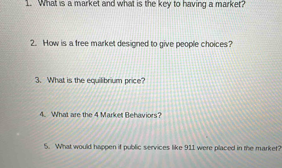 What is a market and what is the key to having a market? 
2. How is a free market designed to give people choices? 
3. What is the equilibrium price? 
4. What are the 4 Market Behaviors? 
5. What would happen if public services like 911 were placed in the market?