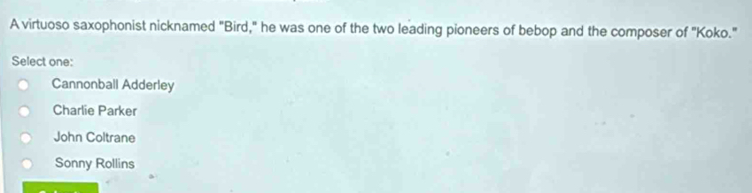 A virtuoso saxophonist nicknamed "Bird," he was one of the two leading pioneers of bebop and the composer of "Koko."
Select one:
Cannonball Adderley
Charlie Parker
John Coltrane
Sonny Rollins