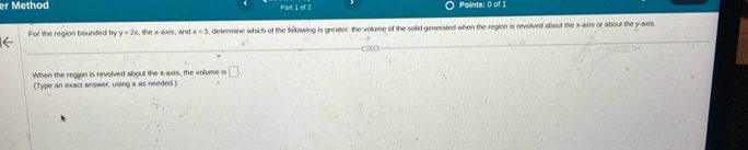 Method Part iof 3 Points: 0 of 1 
For the region bounded by y=2x , the x-axis, and x=3 , determine which of the following is greater: the volume of the solid generated when the region is revolved about the x-axis or about the y-axis. 
When the region is revolved about the x-axis, the volume is □ 
(Type an exact answer, using x as needed.)