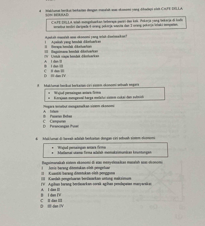 Maklumat berikut berkaitan dengan masalah asas ekonomi yang dihadapi oleh CAFE DILLA
SDN BERHAD.
CAFE DILLA telah mengeluarkan beberapa pastri dan kek. Pekerja yang bekerja di kafe
tersebut terdiri daripada 6 orang pekerja wanita dan 2 orang pekerja lelaki tempatan.
Apakah masalah asas ekonomi yang telah diselesaikan?
l Apakah yang hendak dikeluarkan
II Berapa hendak dikeluarkan
III Bagaimana hendak dikeluarkan
IV Untuk siapa hendak dikeluarkan
A I dan II
B I dan III
C II dan III
D III dan IV
5 Maklumat berikut berkaitan ciri sistem ekonomi sebuah negara
Wujud persaingan antara firma
Kerajaan mengawal harga melalui sistem cukai dan subsidi
Negara tersebut mengamalkan sistem ekonomi
A Islam
B Pasaran Bebas
C Campuran
D Perancangan Pusat
6 Maklumat di bawah adalah berkaitan dengan ciri sebuah sistem ekonomi
Wujud persaingan antara firma
Matlamat utama firma adalah memaksimumkan keuntungan
Bagaimanakah sistem ekonomi di atas menyelesaikan masalah asas ekonomi
I Jenis barang ditentukan oleh pengeluar
II Kuantiti barang ditentukan oleh pengguna
III Kaedah pengeluaran berdasarkan untung maksimum
IV Agihan barang berdasarkan corak agihan pendapatan masyarakat
A I dan II
B I dan IV
C II dan III
D III dan IV