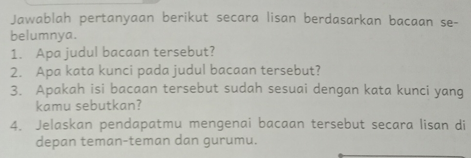 Jawablah pertanyaan berikut secara lisan berdasarkan bacaan se- 
belumnya. 
1. Apa judul bacaan tersebut? 
2. Apa kata kunci pada judul bacaan tersebut? 
3. Apakah isi bacaan tersebut sudah sesuai dengan kata kunci yang 
kamu sebutkan? 
4. Jelaskan pendapatmu mengenai bacaan tersebut secara lisan di 
depan teman-teman dan gurumu.