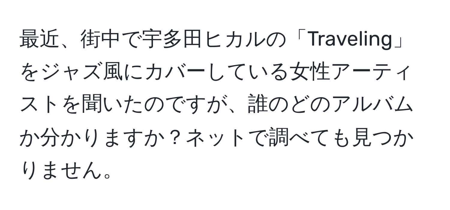 最近、街中で宇多田ヒカルの「Traveling」をジャズ風にカバーしている女性アーティストを聞いたのですが、誰のどのアルバムか分かりますか？ネットで調べても見つかりません。