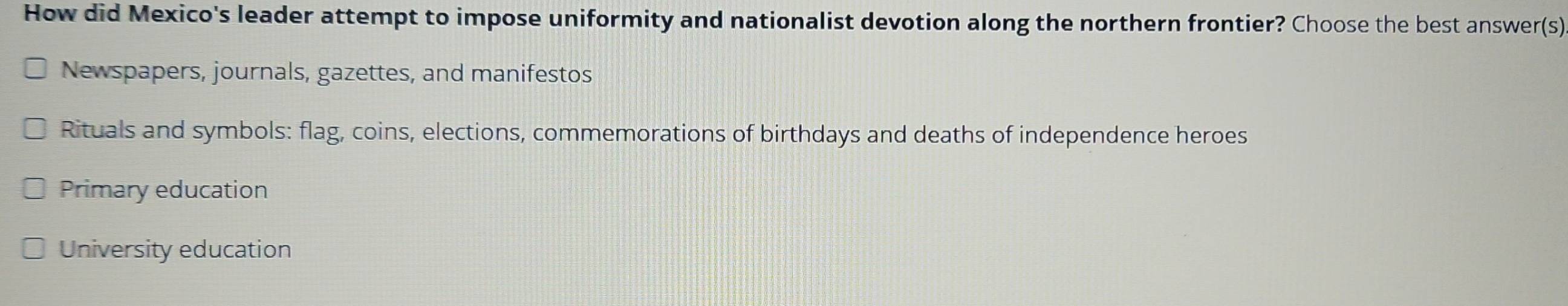 How did Mexico's leader attempt to impose uniformity and nationalist devotion along the northern frontier? Choose the best answer(s)
Newspapers, journals, gazettes, and manifestos
Rituals and symbols: flag, coins, elections, commemorations of birthdays and deaths of independence heroes
Primary education
University education