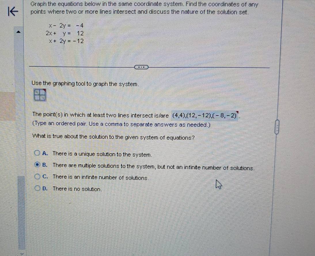 Graph the equations below in the same coordinate system. Find the coordinates of any
points where two or more lines intersect and discuss the nature of the solution set.
x-2y=-4
2x+y=12
x+2y=-12
Use the graphing tool to graph the system.
The point(s) in which at least two lines intersect is/are (4,4),(12,-12),(-8,-2)^,
(Type an ordered pair. Use a comma to separate answers as needed.)
What is true about the solution to the given system of equations?
A. There is a unique solution to the system.
B. There are multiple solutions to the system, but not an infinite number of solutions.
C. There is an infinite number of solutions.
D. There is no solution.