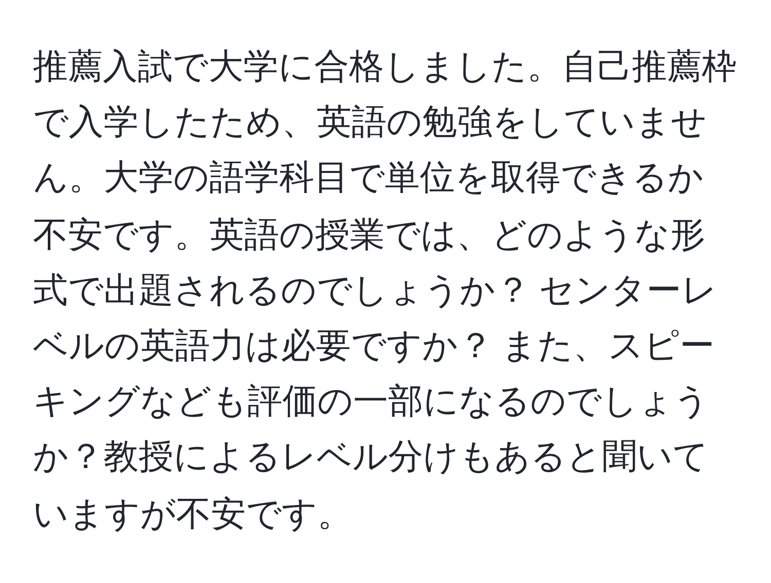 推薦入試で大学に合格しました。自己推薦枠で入学したため、英語の勉強をしていません。大学の語学科目で単位を取得できるか不安です。英語の授業では、どのような形式で出題されるのでしょうか？ センターレベルの英語力は必要ですか？ また、スピーキングなども評価の一部になるのでしょうか？教授によるレベル分けもあると聞いていますが不安です。