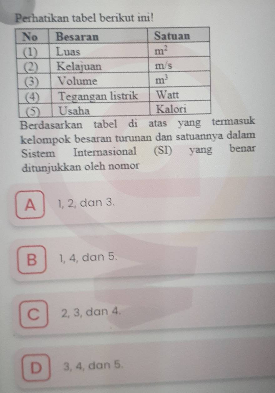 Perhatikan tabel berikut ini!
Berdasarkan tabel di atas yang terasuk
kelompok besaran turunan dan satuannya dalam
Sistem Internasional (SI) yang benar
ditunjukkan oleh nomor
A 1, 2, dan 3.
B 1, 4, dan 5.
C l 2, 3, dan 4.
D 3, 4, dan 5.