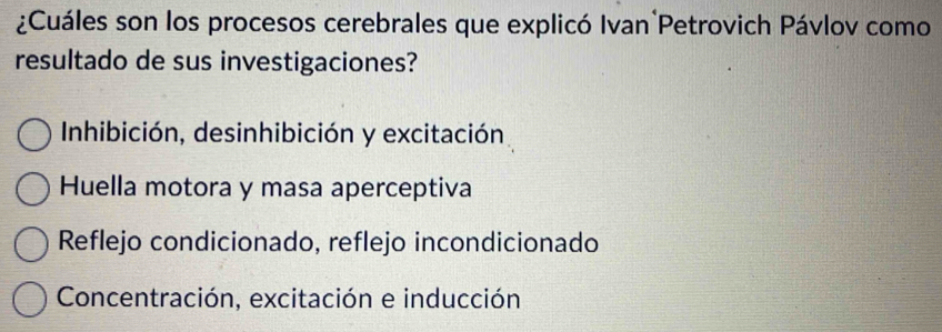 ¿Cuáles son los procesos cerebrales que explicó Ivan Petrovich Pávlov como
resultado de sus investigaciones?
Inhibición, desinhibición y excitación
Huella motora y masa aperceptiva
Reflejo condicionado, reflejo incondicionado
Concentración, excitación e inducción