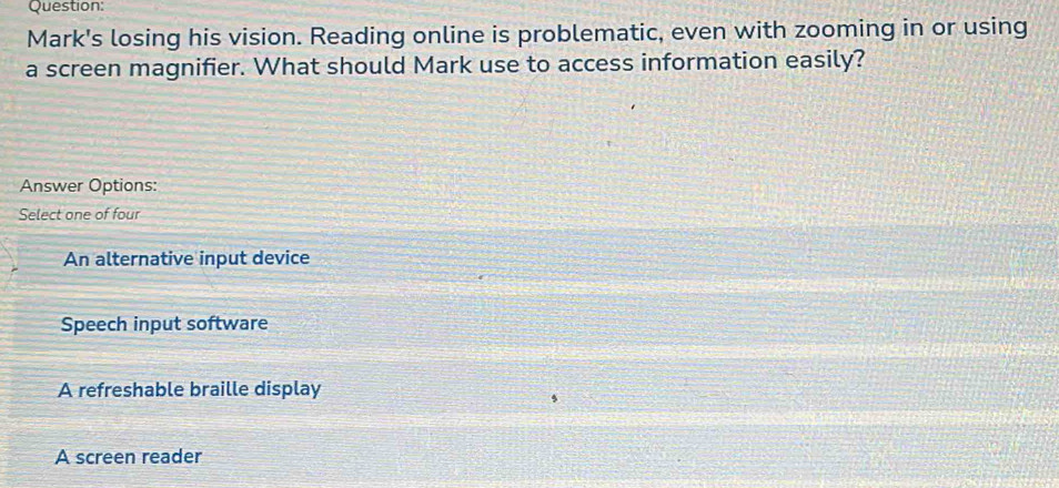 Mark's losing his vision. Reading online is problematic, even with zooming in or using
a screen magnifier. What should Mark use to access information easily?
Answer Options:
Select one of four
An alternative input device
Speech input software
A refreshable braille display
A screen reader