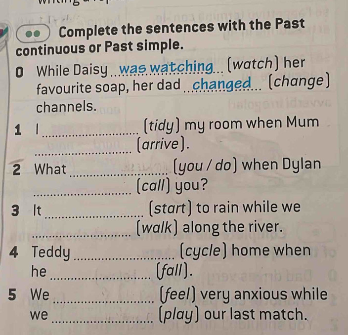 Complete the sentences with the Past 
continuous or Past simple. 
0 While Daisy .. was watching... (watch) her 
favourite soap, her dad changed... (change) 
channels. 
1 l _(tidy) my room when Mum 
_(arrive). 
2 What _(you / do) when Dylan 
_(call) you? 
3 lt _(start) to rain while we 
_(walk) along the river. 
4 Teddy _(cycle) home when 
he _(fall). 
5 We _(feel) very anxious while 
we _(play) our last match.