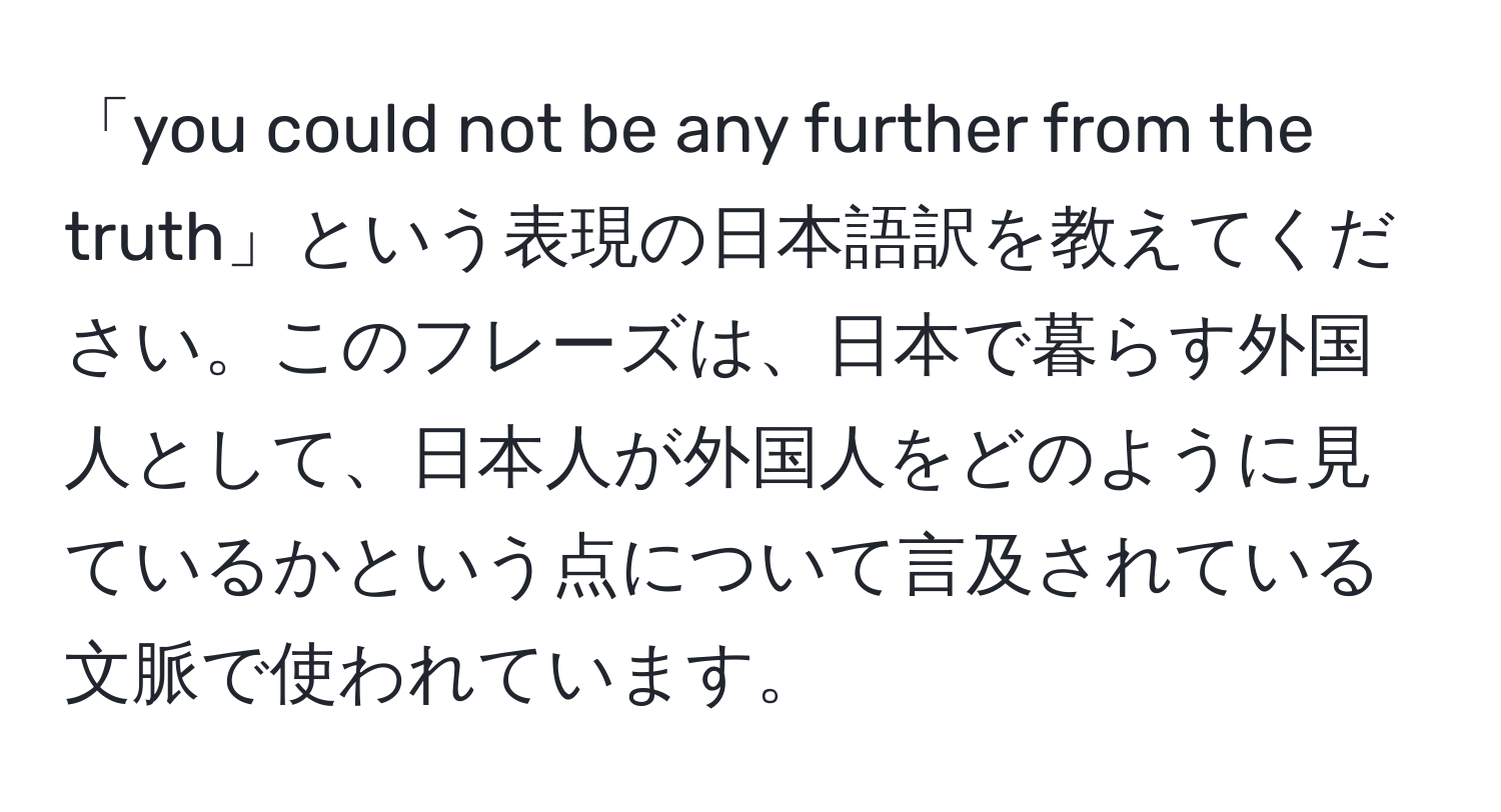 「you could not be any further from the truth」という表現の日本語訳を教えてください。このフレーズは、日本で暮らす外国人として、日本人が外国人をどのように見ているかという点について言及されている文脈で使われています。