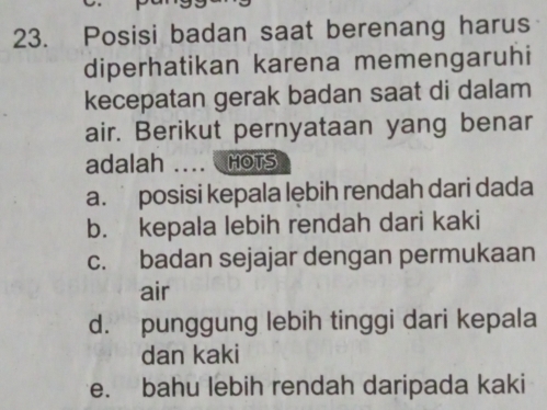 Posisi badan saat berenang harus
diperhatikan karena memengaruhi
kecepatan gerak badan saat di dalam
air. Berikut pernyataan yang benar
adalah _HOTS
a. posisi kepala lębih rendah dari dada
b. kepala lebih rendah dari kaki
c. badan sejajar dengan permukaan
air
d. punggung lebih tinggi dari kepala
dan kaki
e. bahu lebih rendah daripada kaki