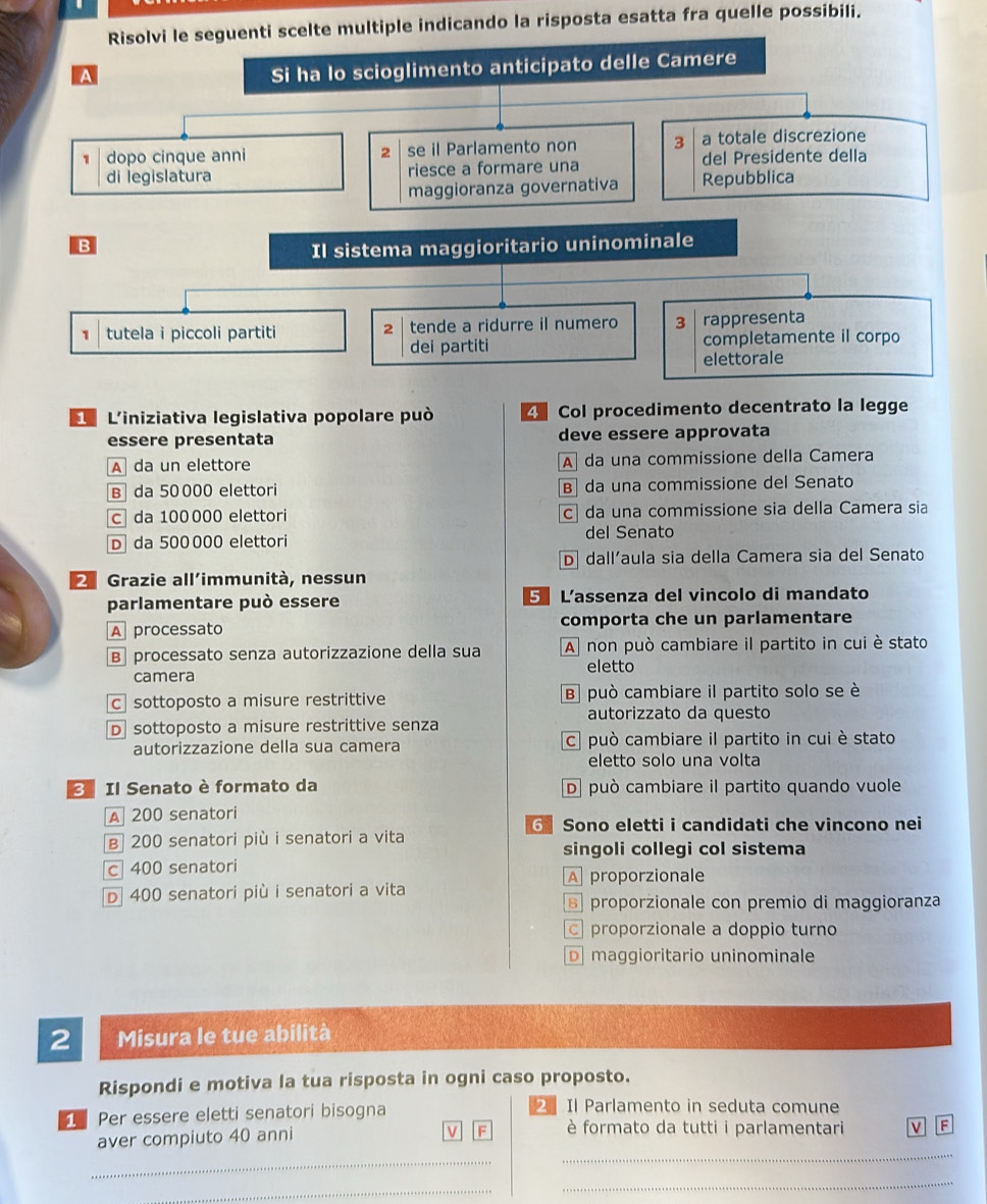 Risolvi le seguenti scelte multiple indicando la risposta esatta fra quelle possibili.
A
Si ha lo scioglimento anticipato delle Camere
1 dopo cinque anni 2 se il Parlamento non 3 a totale discrezione
di legislatura riesce a formare una del Presidente della
maggioranza governativa Repubblica
B
Il sistema maggioritario uninominale
1 tutela i piccoli partiti tende a ridurre il numero 3 rappresenta
2
dei partiti completamente il corpo
elettorale
L L'iniziativa legislativa popolare può 4 Col procedimento decentrato la legge
essere presentata deve essere approvata
A da un elettore A da una commissione della Camera
B da 50 000 elettori B da una commissione del Senato
c da 100000 elettori c da una commissione sia della Camera sia
D da 500 000 elettori del Senato
D] dall'aula sia della Camera sia del Senato
2 Grazie all'immunità, nessun
parlamentare può essere 5 L'assenza del vincolo di mandato
A processato comporta che un parlamentare
B processato senza autorizzazione della sua A non può cambiare il partito in cui è stato
eletto
camera
c sottoposto a misure restrittive B può cambiare il partito solo se è
autorizzato da questo
D sottoposto a misure restrittive senza
autorizzazione della sua camera c può cambiare il partito in cui è stato
eletto solo una volta
Il Senato è formato da D può cambiare il partito quando vuole
A 200 senatori
6 Sono eletti i candidati che vincono nei
B 200 senatori più i senatori a vita
singoli collegi col sistema
c 400 senatori
A proporzionale
D 400 senatori più i senatori a vita
proporzionale con premio di maggioranza
proporzionale a doppio turno
D maggioritario uninominale
2 Misura le tue abilità
Rispondi e motiva la tua risposta in ogni caso proposto.
1  Per essere eletti senatori bisogna
2 Il Parlamento in seduta comune
aver compiuto 40 anni
V F è formato da tutti i parlamentari V F
_
_
_
_