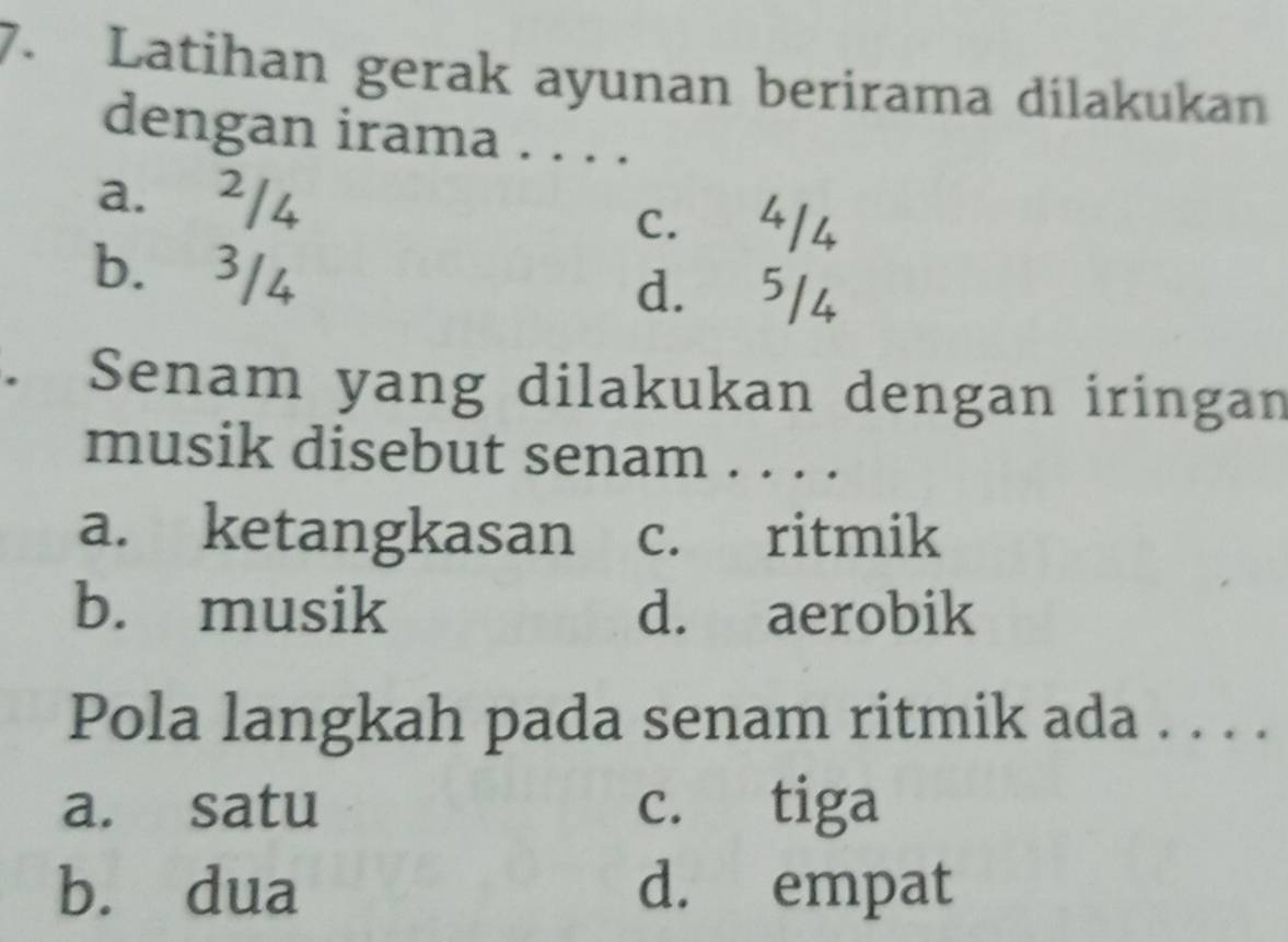 Latihan gerak ayunan berirama dilakukan
dengan irama . . . .
a. ²/4
c. 4/4
b. 3/4
d. 5/4. Senam yang dilakukan dengan iringan
musik disebut senam . . . .
a. ketangkasan c. ritmik
b. musik d. aerobik
Pola langkah pada senam ritmik ada . . . .
a. satu c. tiga
b. dua d. empat