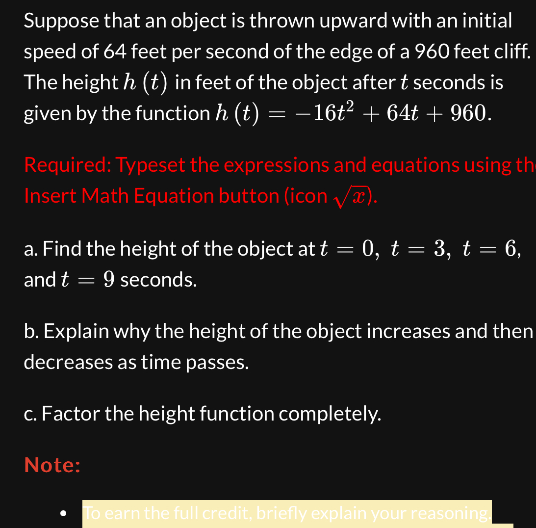 Suppose that an object is thrown upward with an initial 
speed of 64 feet per second of the edge of a 960 feet cliff. 
The height h (t) in feet of the object after t seconds is 
given by the function h(t)=-16t^2+64t+960. 
Required: Typeset the expressions and equations using th 
Insert Math Equation button (icon sqrt(x)). 
a. Find the height of the object at t=0, t=3, t=6, 
and t=9 seconds. 
b. Explain why the height of the object increases and then 
decreases as time passes. 
c. Factor the height function completely. 
Note: 
To earn the full credit, briefly explain your reasoning