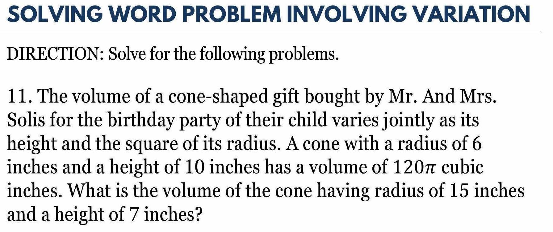 SOLVING WORD PROBLEM INVOLVING VARIATION 
DIRECTION: Solve for the following problems. 
11. The volume of a cone-shaped gift bought by Mr. And Mrs. 
Solis for the birthday party of their child varies jointly as its 
height and the square of its radius. A cone with a radius of 6
inches and a height of 10 inches has a volume of 120π cubic
inches. What is the volume of the cone having radius of 15 inches
and a height of 7 inches?