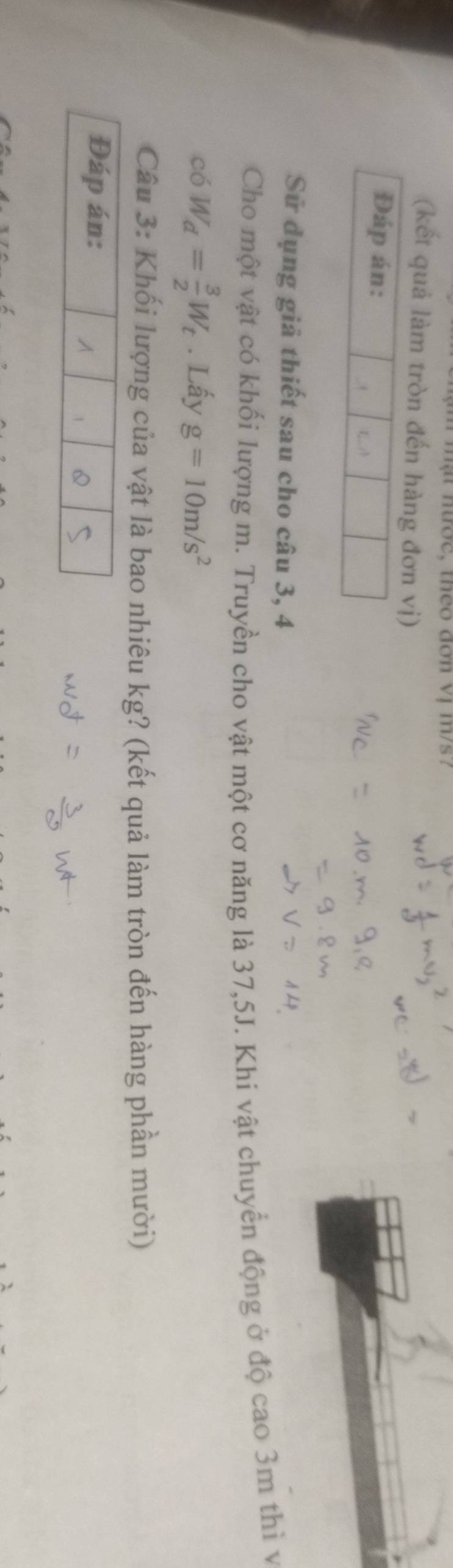 ợc, theo đơn vị m/s? 
(kết quả làm tròn đến hàng đơn vị) 
Đáp án: . 
Sử dụng giả thiết sau cho câu 3, 4 
Cho một vật có khối lượng m. Truyền cho vật một cơ năng là 37,5J. Khi vật chuyển động ở độ cao 3m thì v 
có W_d= 3/2 W_t. Lấy g=10m/s^2
Câu 3: Khối lượng của vật là bao nhiêu kg? (kết quả làm tròn đến hàng phần mười) 
Đáp án: 
A 1 Q