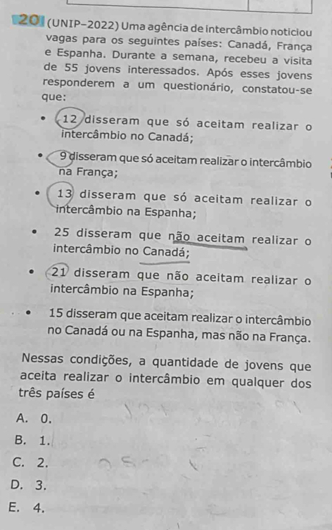 201 (UNIP-2022) Uma agência de intercâmbio noticiou
vagas para os seguintes países: Canadá, França
e Espanha. Durante a semana, recebeu a visita
de 55 jovens interessados. Após esses jovens
responderem a um questionário, constatou-se
que:
12 disseram que só aceitam realizar o
intercâmbio no Canadá;
9 disseram que só aceitam realizar o intercâmbio
na França;
13 disseram que só aceitam realizar o
intercâmbio na Espanha;
25 disseram que não aceitam realizar o
intercâmbio no Canadá;
21 disseram que não aceitam realizar o
intercâmbio na Espanha;
15 disseram que aceitam realizar o intercâmbio
no Canadá ou na Espanha, mas não na França.
Nessas condições, a quantidade de jovens que
aceita realizar o intercâmbio em qualquer dos
três países é
A. 0.
B. 1.
C. 2.
D. 3.
E. 4.