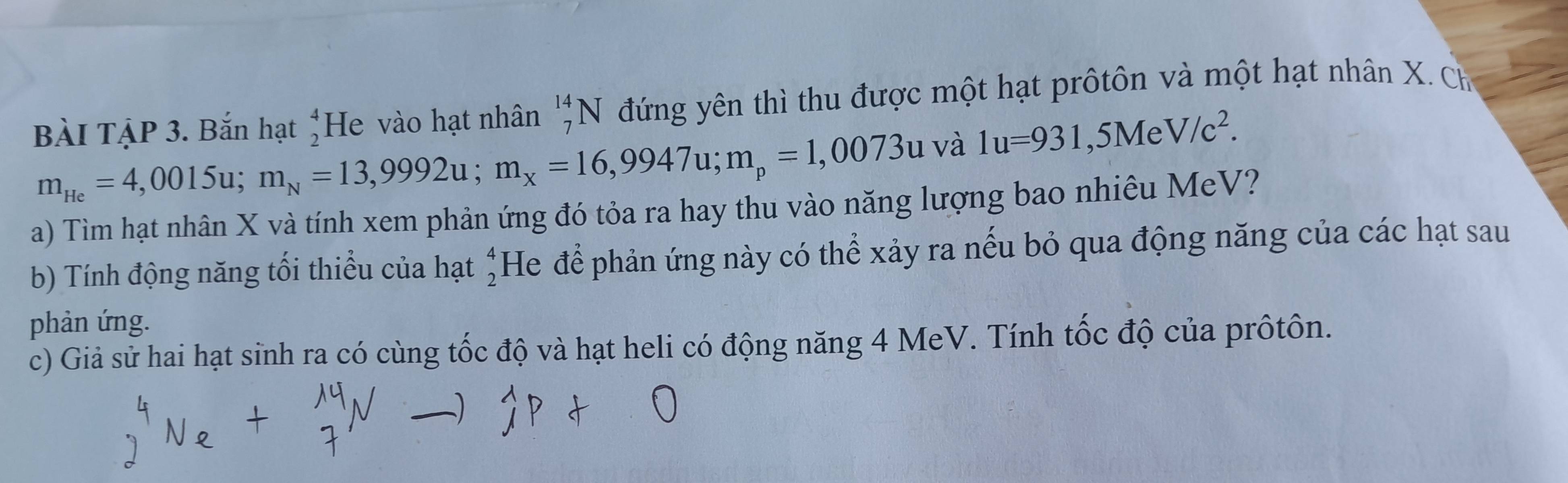 BÀI TẠP 3. Bắn hạt beginarrayr 4 2endarray He vào hạt nhân _7^((14)N đứng yên thì thu được một hạt prôtôn và một hạt nhân X. Ch
m_He)=4,0015u; m_N=13,9992u; m_x=16,9947u; m_p=1,0073u và 1u=931,5MeV/c^2. 
a) Tìm hạt nhân X và tính xem phản ứng đó tỏa ra hay thu vào năng lượng bao nhiêu MeV? 
b) Tính động năng tối thiểu của hạt beginarrayr 4 2endarray He để phản ứng này có thể xảy ra nếu bỏ qua động năng của các hạt sau 
phản ứng. 
c) Giả sử hai hạt sinh ra có cùng tốc độ và hạt heli có động năng 4 MeV. Tính tốc độ của prôtôn.